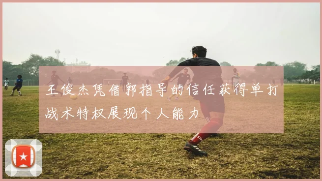 王俊杰凭借郭指导的信任获得单打战术特权展现个人能力