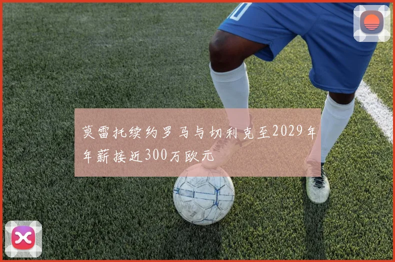 莫雷托续约罗马与切利克至2029年年薪接近300万欧元