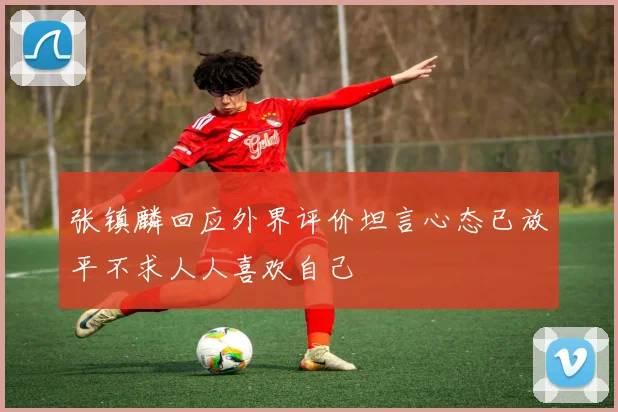 张镇麟回应外界评价坦言心态已放平不求人人喜欢自己