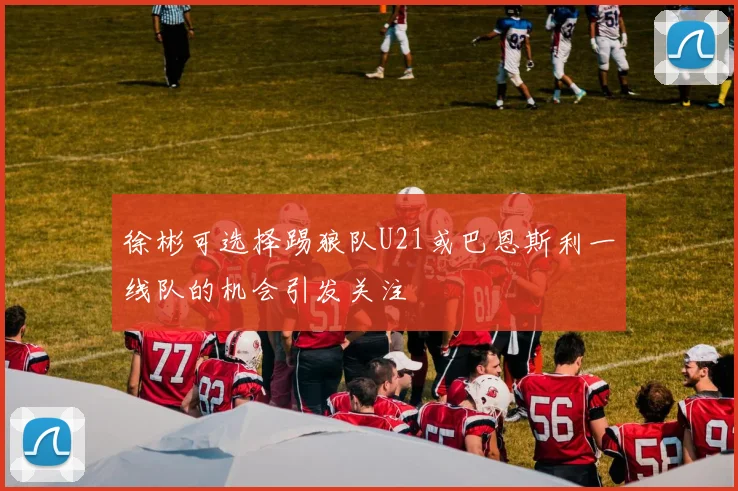 徐彬可选择踢狼队U21或巴恩斯利一线队的机会引发关注