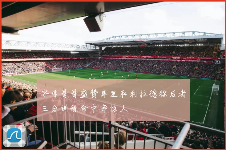 字母哥哥盛赞库里和利拉德称后者三分训练命中率惊人