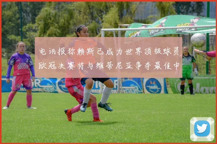 电讯报称赖斯已成为世界顶级球员欧冠决赛将与维蒂尼亚争夺最佳中场称号