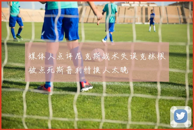 媒体人点评尼克斯战术失误克林根被点死斯普利特换人太晚