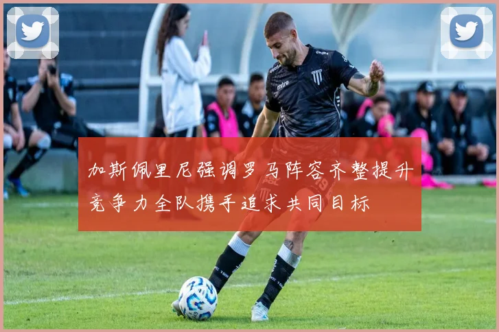 加斯佩里尼强调罗马阵容齐整提升竞争力全队携手追求共同目标