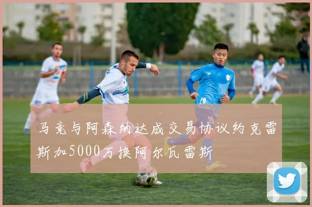 马竞与阿森纳达成交易协议约克雷斯加5000万换阿尔瓦雷斯