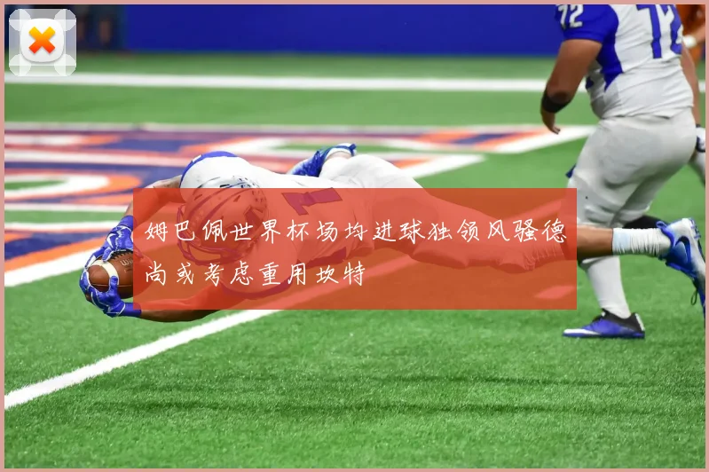 姆巴佩世界杯场均进球独领风骚德尚或考虑重用坎特