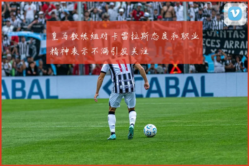 皇马教练组对卡雷拉斯态度和职业精神表示不满引发关注