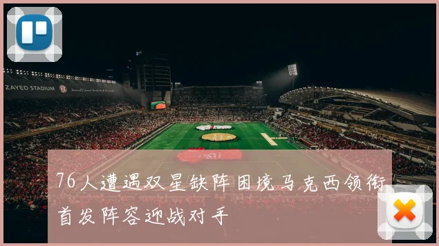 76人遭遇双星缺阵困境马克西领衔首发阵容迎战对手