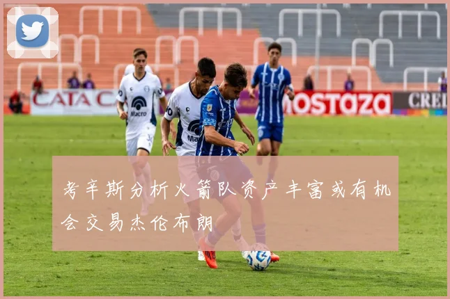 考辛斯分析火箭队资产丰富或有机会交易杰伦布朗