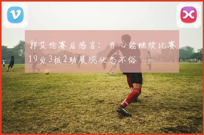 郭艾伦赛后感言：开心能继续比赛19分3板2助展现状态不俗