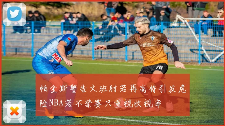 帕金斯警告文班肘若再高将引发危险NBA若不禁赛只重视收视率