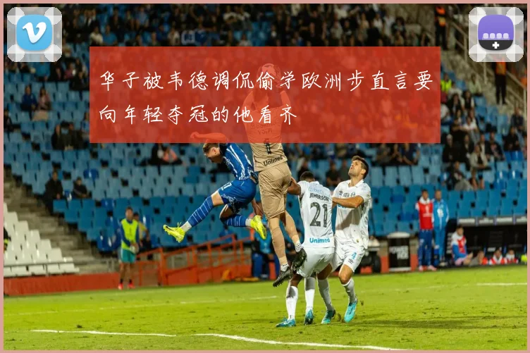 华子被韦德调侃偷学欧洲步直言要向年轻夺冠的他看齐