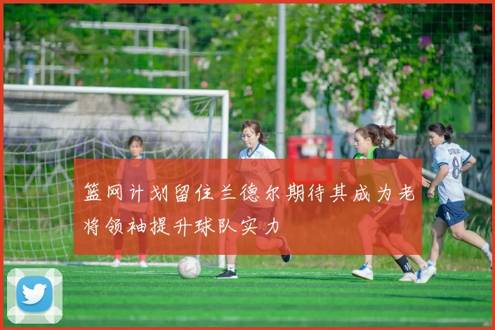 篮网计划留住兰德尔期待其成为老将领袖提升球队实力