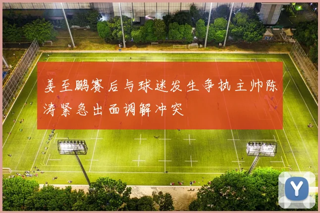 姜至鹏赛后与球迷发生争执主帅陈涛紧急出面调解冲突