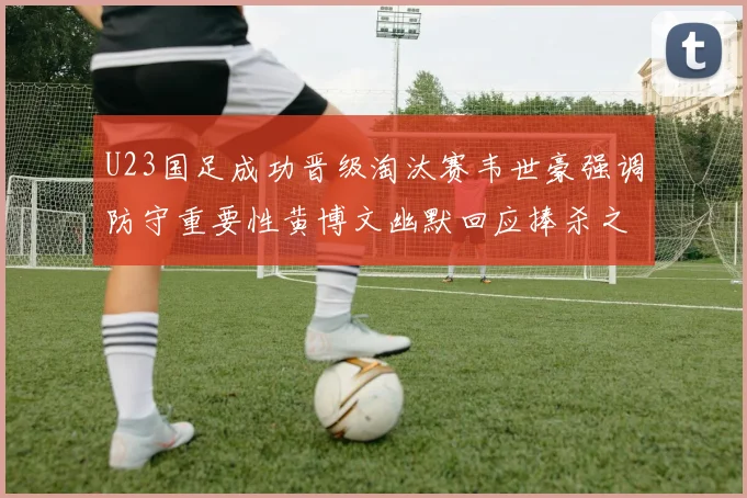 U23国足成功晋级淘汰赛韦世豪强调防守重要性黄博文幽默回应捧杀之说