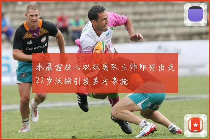 水晶宫核心双双离队主帅即将出走22岁沃顿引发多方争抢
