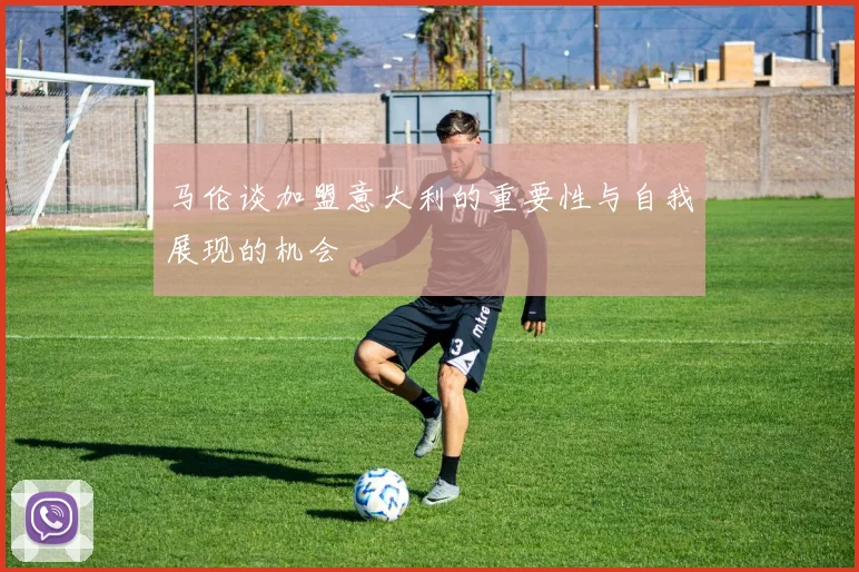 马伦谈加盟意大利的重要性与自我展现的机会