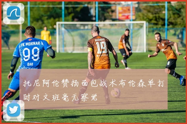 托尼阿伦赞扬面包战术布伦森单打时对文班毫无察觉