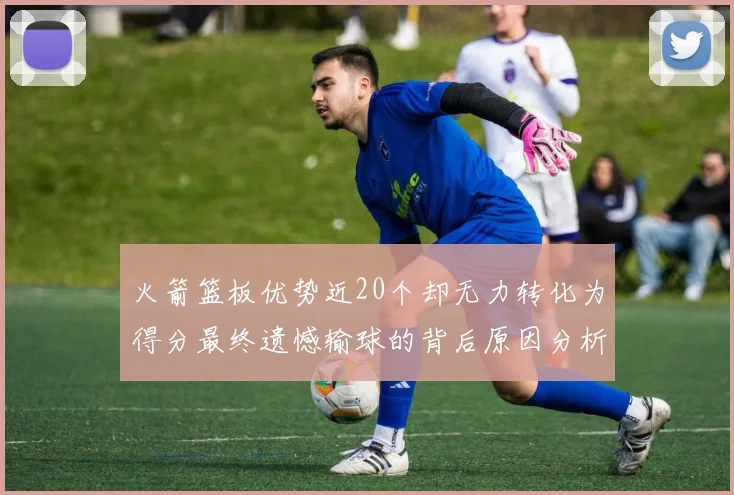 火箭篮板优势近20个却无力转化为得分最终遗憾输球的背后原因分析