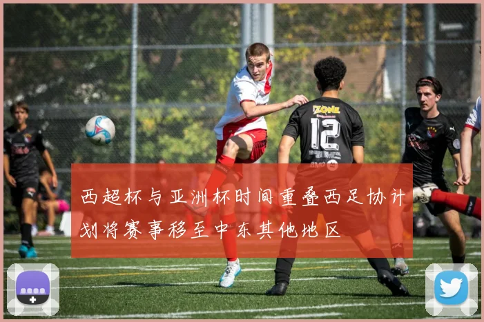 西超杯与亚洲杯时间重叠西足协计划将赛事移至中东其他地区