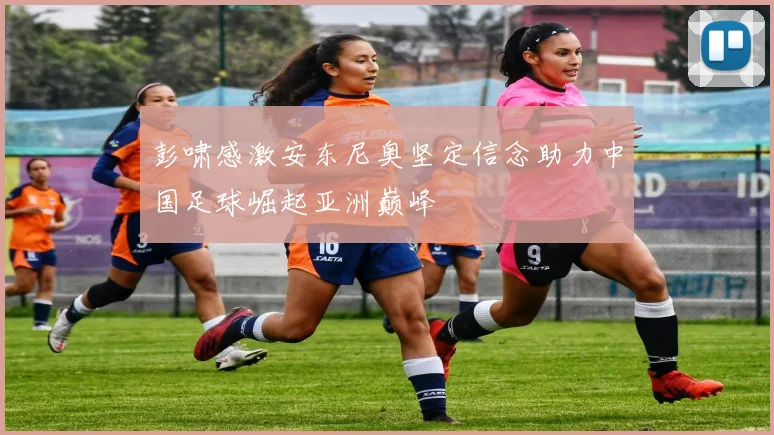 彭啸感激安东尼奥坚定信念助力中国足球崛起亚洲巅峰