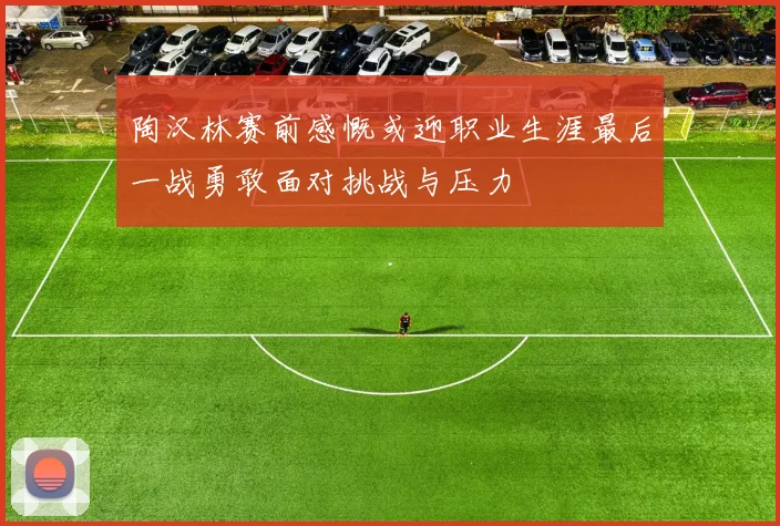 陶汉林赛前感慨或迎职业生涯最后一战勇敢面对挑战与压力