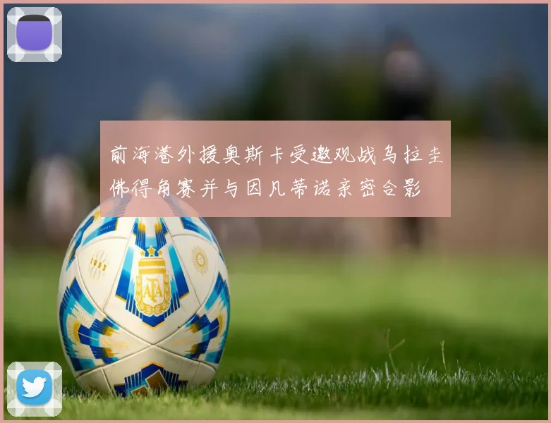 前海港外援奥斯卡受邀观战乌拉圭佛得角赛并与因凡蒂诺亲密合影