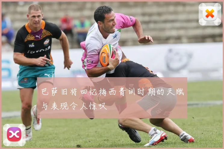 巴萨旧将回忆梅西青训时期的天赋与表现令人惊叹