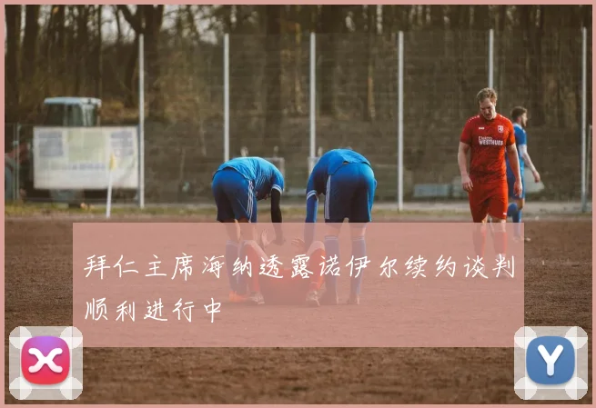 拜仁主席海纳透露诺伊尔续约谈判顺利进行中