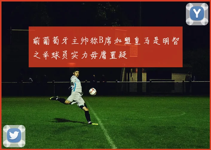 前葡萄牙主帅称B席加盟皇马是明智之举球员实力毋庸置疑