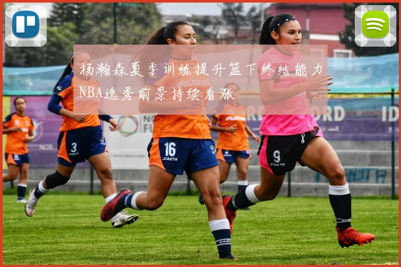 杨瀚森夏季训练提升篮下终结能力NBA选秀前景持续看涨