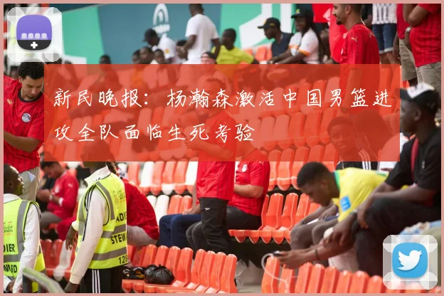 新民晚报：杨瀚森激活中国男篮进攻全队面临生死考验